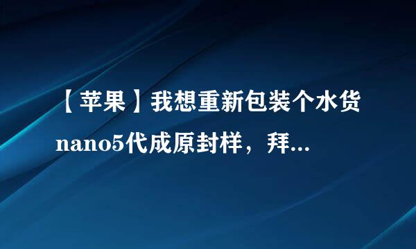 【苹果】我想重新包装个水货nano5代成原封样，拜托批发水货的达人过来教我。