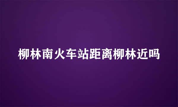 柳林南火车站距离柳林近吗