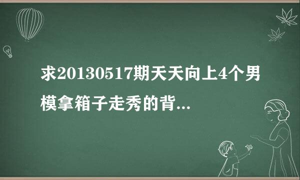 求20130517期天天向上4个男模拿箱子走秀的背景音乐。要那个版本的