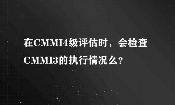 在CMMI4级评估时，会检查CMMI3的执行情况么？