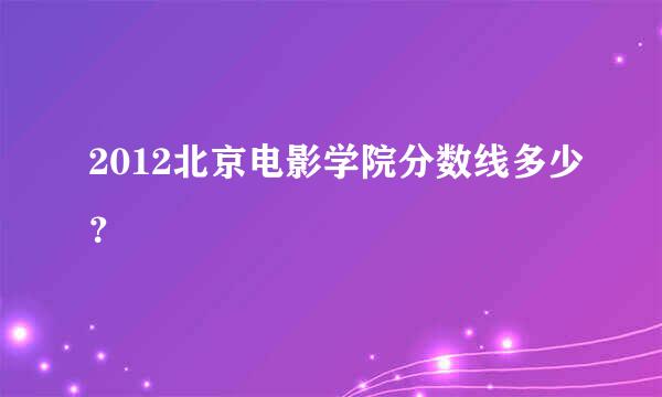 2012北京电影学院分数线多少？