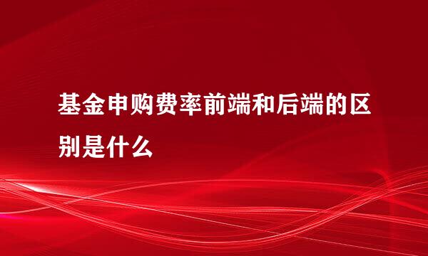 基金申购费率前端和后端的区别是什么