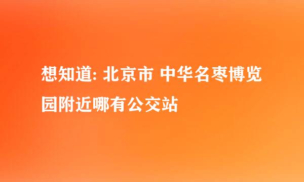 想知道: 北京市 中华名枣博览园附近哪有公交站