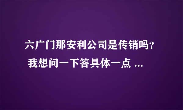 六广门那安利公司是传销吗？ 我想问一下答具体一点  谢谢！