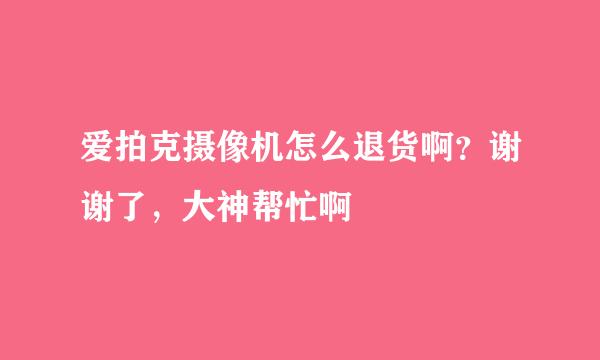 爱拍克摄像机怎么退货啊？谢谢了，大神帮忙啊