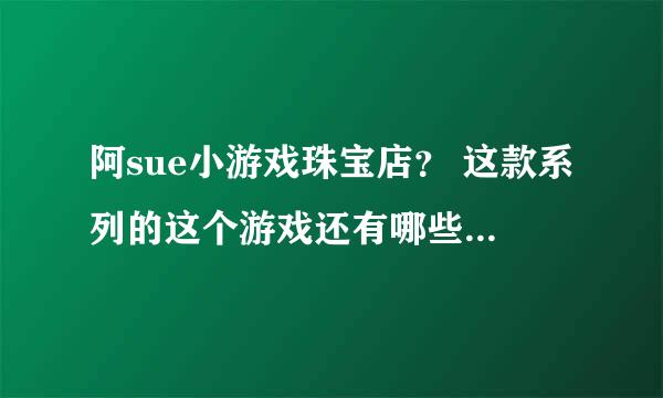 阿sue小游戏珠宝店？ 这款系列的这个游戏还有哪些呢，哪里比较全啊。