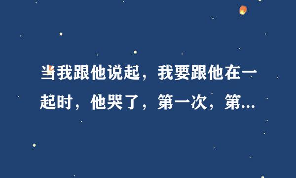 当我跟他说起，我要跟他在一起时，他哭了，第一次，第二次我问他你爱步爱我他也哭了，他是不是真的很爱我