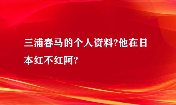 三浦春马的个人资料?他在日本红不红阿?