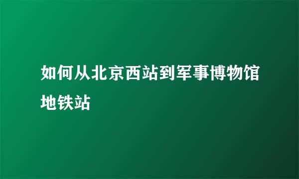 如何从北京西站到军事博物馆地铁站