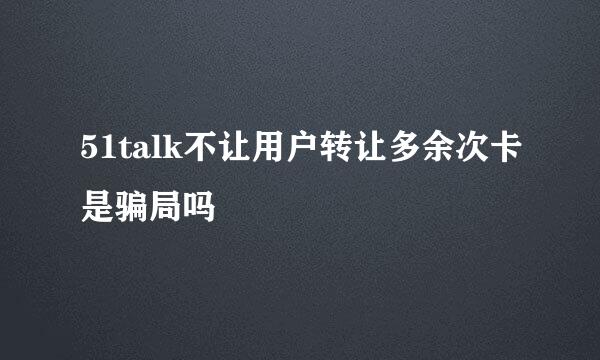 51talk不让用户转让多余次卡是骗局吗