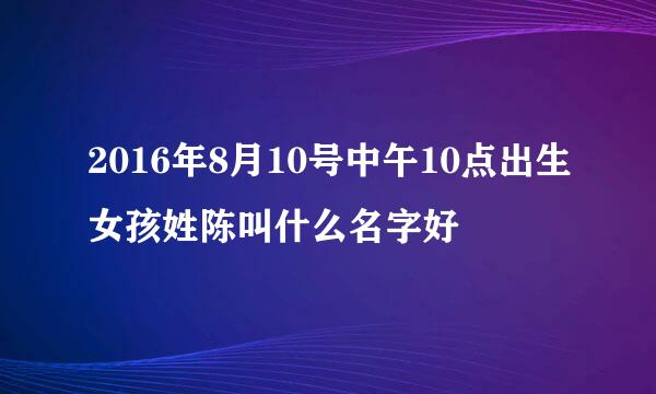 2016年8月10号中午10点出生女孩姓陈叫什么名字好