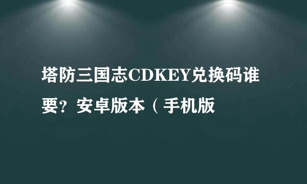 塔防三国志CDKEY兑换码谁要？安卓版本（手机版