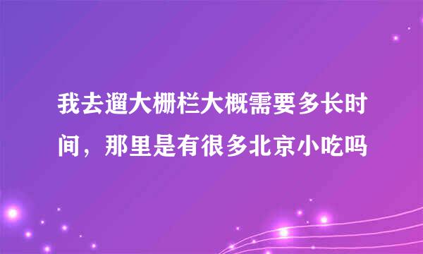 我去遛大栅栏大概需要多长时间，那里是有很多北京小吃吗