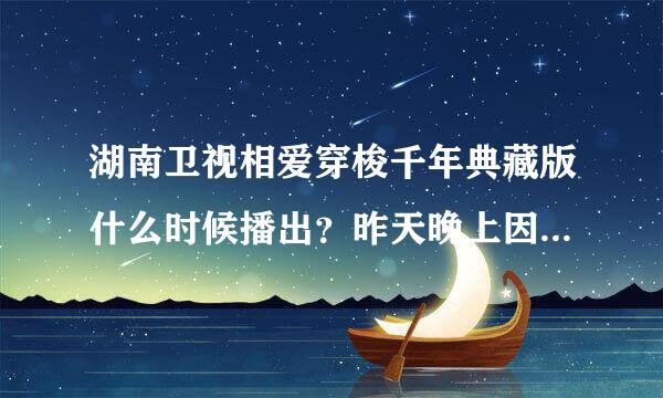 湖南卫视相爱穿梭千年典藏版什么时候播出？昨天晚上因为上学，所以就没看到今天上网找为什么没有哇？