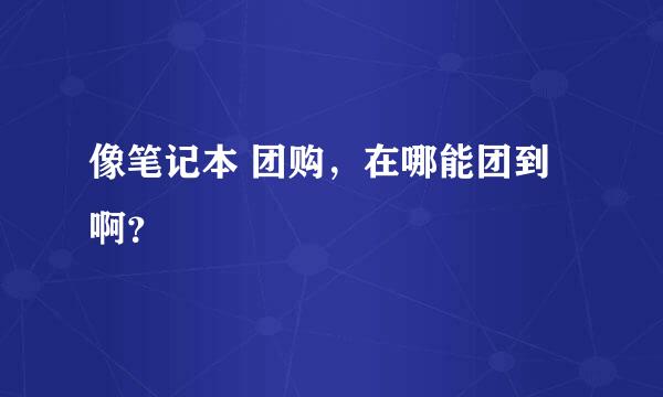 像笔记本 团购，在哪能团到啊？