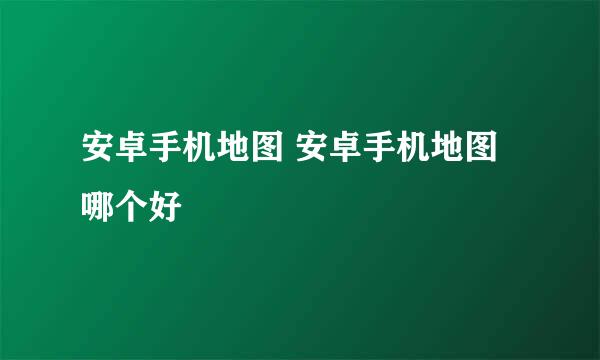 安卓手机地图 安卓手机地图哪个好