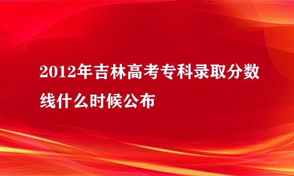 2012年吉林高考专科录取分数线什么时候公布