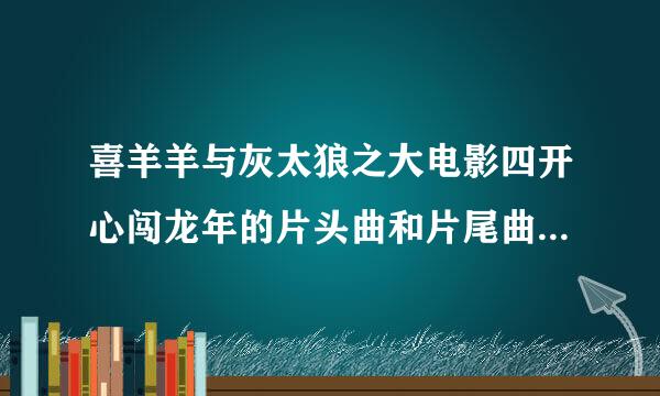 喜羊羊与灰太狼之大电影四开心闯龙年的片头曲和片尾曲各叫什么名字？谢谢