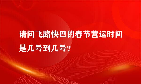 请问飞路快巴的春节营运时间是几号到几号？