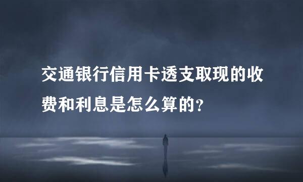 交通银行信用卡透支取现的收费和利息是怎么算的？