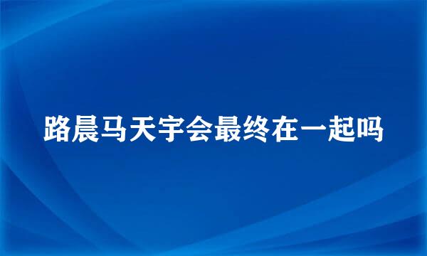 路晨马天宇会最终在一起吗