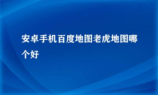 安卓手机百度地图老虎地图哪个好