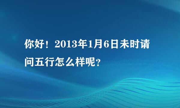 你好！2013年1月6日未时请问五行怎么样呢？