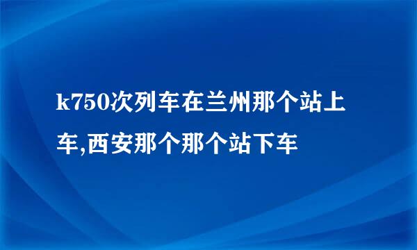 k750次列车在兰州那个站上车,西安那个那个站下车