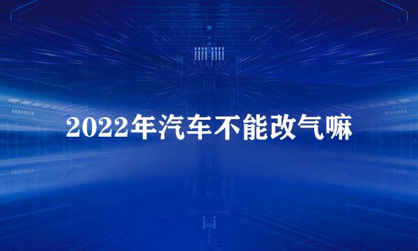 2022年汽车不能改气嘛