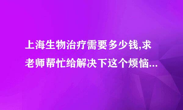 上海生物治疗需要多少钱,求老师帮忙给解决下这个烦恼。这个问题不算怎么难吧。