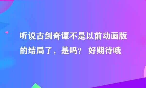 听说古剑奇谭不是以前动画版的结局了，是吗？ 好期待哦