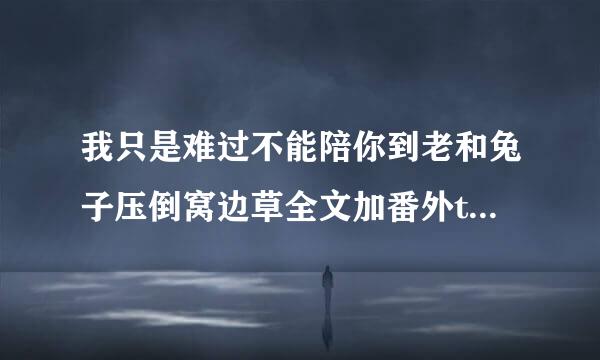 我只是难过不能陪你到老和兔子压倒窝边草全文加番外txt下载