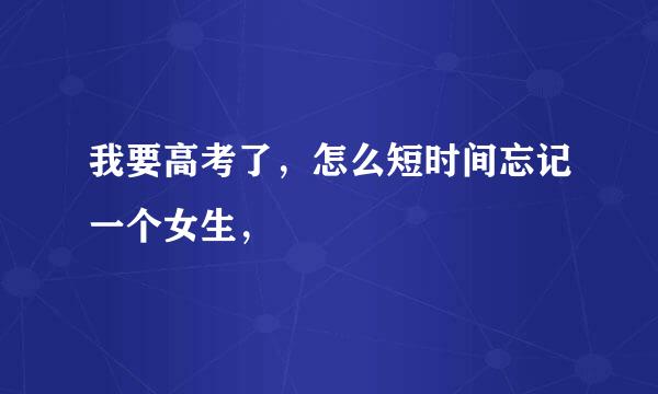 我要高考了，怎么短时间忘记一个女生，