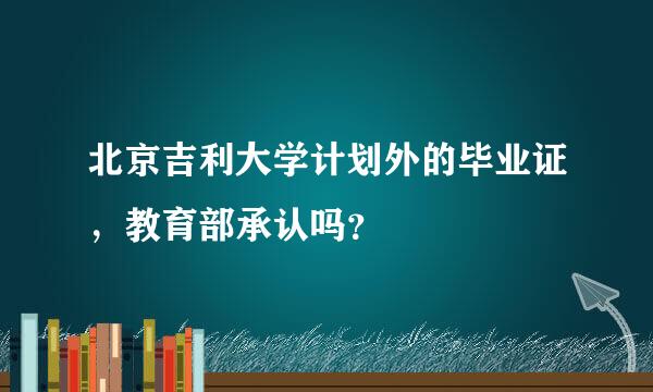 北京吉利大学计划外的毕业证，教育部承认吗？