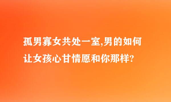 孤男寡女共处一室,男的如何让女孩心甘情愿和你那样?