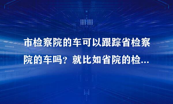 市检察院的车可以跟踪省检察院的车吗？就比如省院的检查局长涉嫌职务犯罪