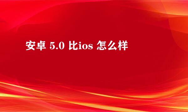 安卓 5.0 比ios 怎么样