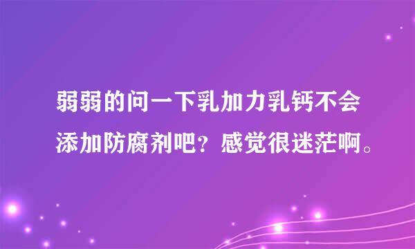 弱弱的问一下乳加力乳钙不会添加防腐剂吧？感觉很迷茫啊。