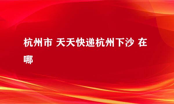 杭州市 天天快递杭州下沙 在哪