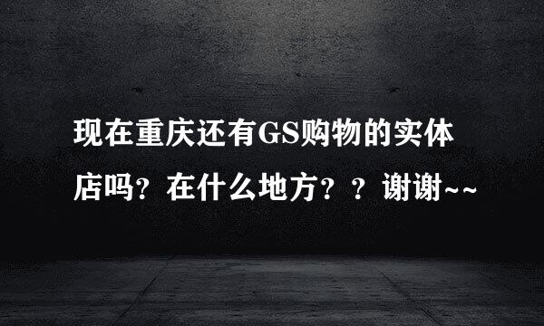 现在重庆还有GS购物的实体店吗？在什么地方？？谢谢~~