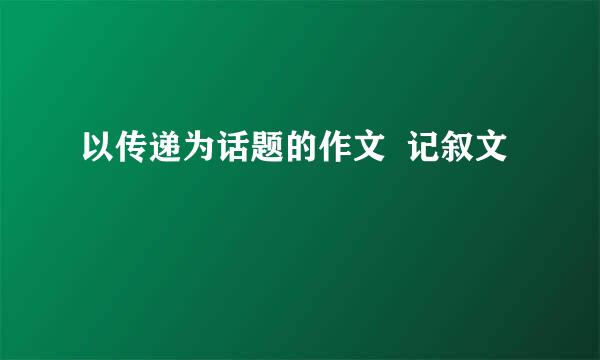 以传递为话题的作文  记叙文