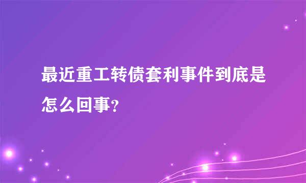 最近重工转债套利事件到底是怎么回事？