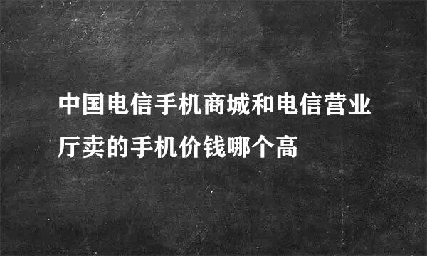 中国电信手机商城和电信营业厅卖的手机价钱哪个高