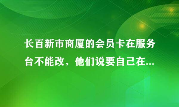 长百新市商厦的会员卡在服务台不能改，他们说要自己在网页上改，网页找不到，怎么办？