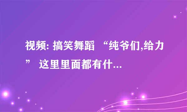 视频: 搞笑舞蹈 “纯爷们,给力” 这里里面都有什么歌曲啊, 有背景音乐也好,