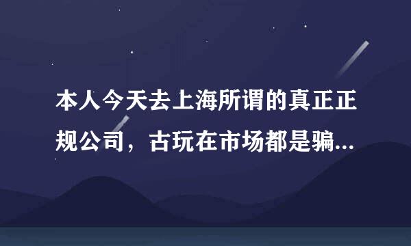 本人今天去上海所谓的真正正规公司，古玩在市场都是骗子公司千万老百姓不能相信，我去了三家公司都是假的