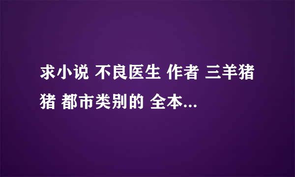 求小说 不良医生 作者 三羊猪猪 都市类别的 全本TXT格式 最好有VIP章节的 有的传下 谢谢了