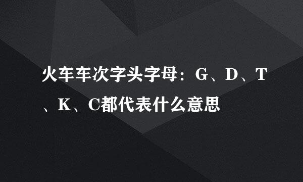 火车车次字头字母：G、D、T、K、C都代表什么意思