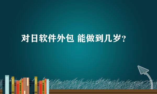 对日软件外包 能做到几岁？