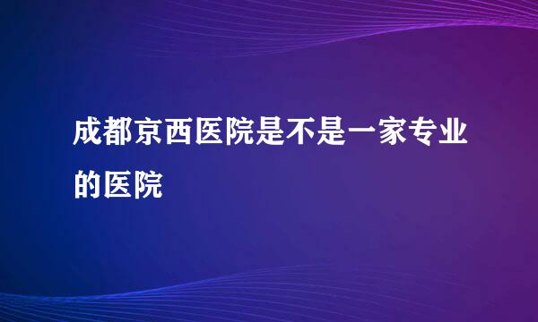 成都京西医院是不是一家专业的医院